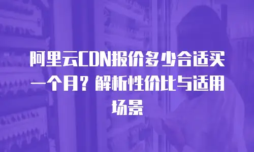 阿里云CDN报价多少合适买一个月？解析性价比与适用场景