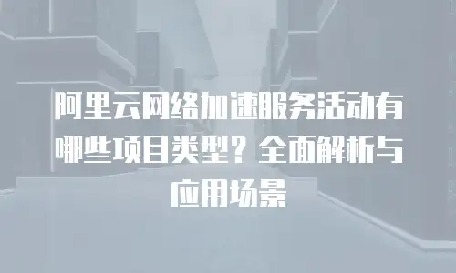 阿里云网络加速服务活动有哪些项目类型？全面解析与应用场景