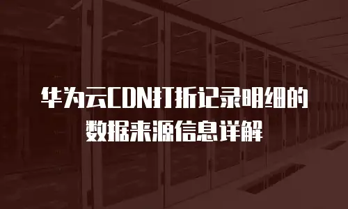 华为云CDN打折记录明细的数据来源信息详解