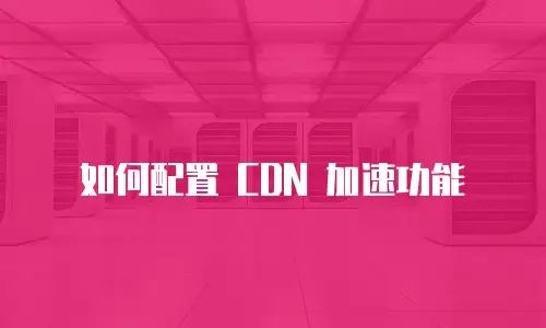 如何配置 CDN 加速功能