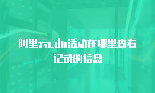 阿里云cdn活动在哪里查看记录的信息
