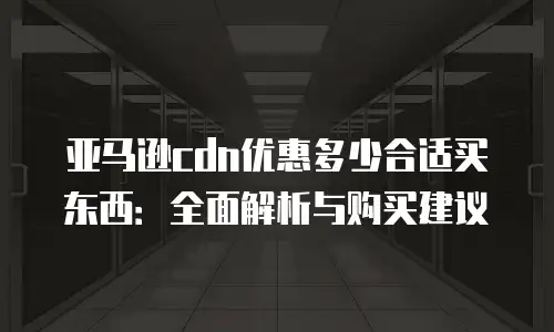亚马逊cdn优惠多少合适买东西：全面解析与购买建议
