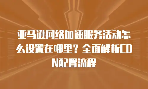 亚马逊网络加速服务活动怎么设置在哪里？全面解析CDN配置流程