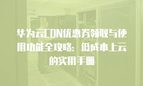 华为云CDN优惠券领取与使用功能全攻略：低成本上云的实用手册