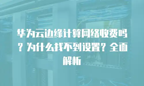 华为云边缘计算网络收费吗？为什么找不到设置？全面解析