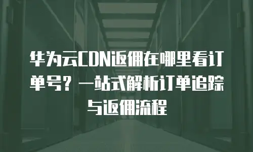 华为云CDN返佣在哪里看订单号？一站式解析订单追踪与返佣流程