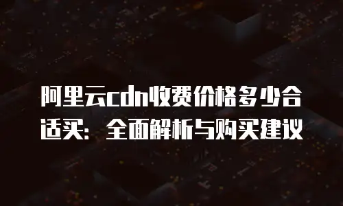 阿里云cdn收费价格多少合适买：全面解析与购买建议