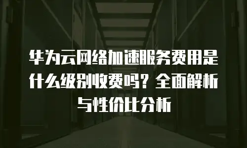 华为云网络加速服务费用是什么级别收费吗？全面解析与性价比分析