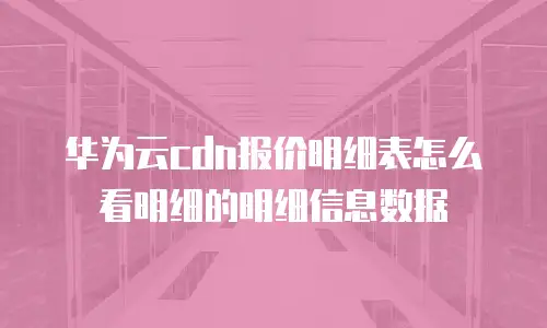 华为云cdn报价明细表怎么看明细的明细信息数据