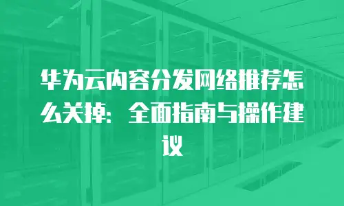 华为云内容分发网络推荐怎么关掉：全面指南与操作建议