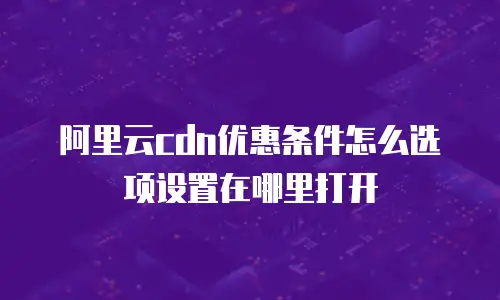 阿里云cdn优惠条件怎么选项设置在哪里打开
