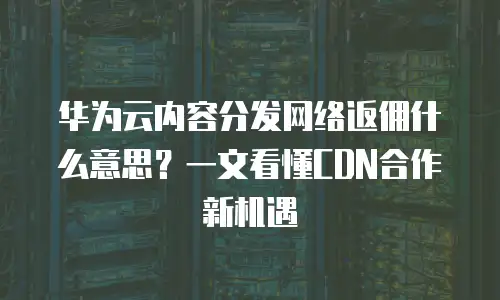 华为云内容分发网络返佣什么意思？一文看懂CDN合作新机遇