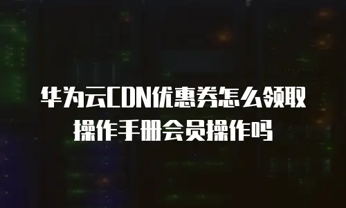 华为云CDN优惠券怎么领取操作手册会员操作吗