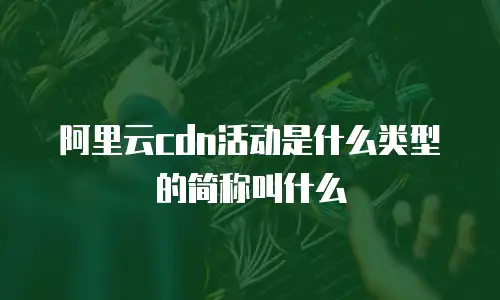 阿里云cdn活动是什么类型的简称叫什么