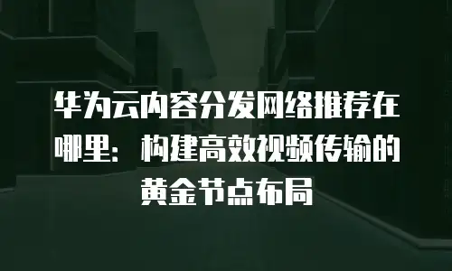 华为云内容分发网络推荐在哪里：构建高效视频传输的黄金节点布局