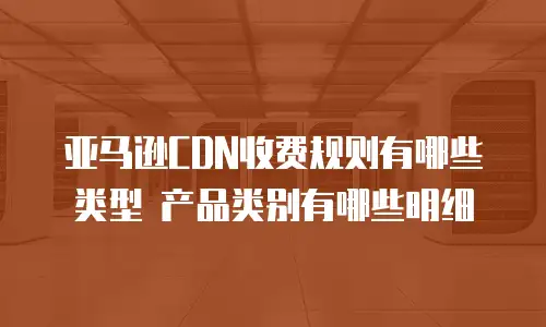 亚马逊CDN收费规则有哪些类型 产品类别有哪些明细