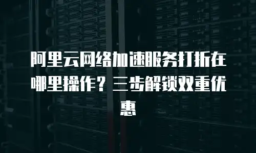阿里云网络加速服务打折在哪里操作？三步解锁双重优惠