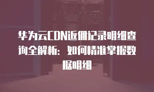 华为云CDN返佣记录明细查询全解析：如何精准掌握数据明细