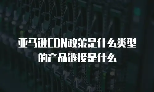 亚马逊CDN政策是什么类型的产品链接是什么