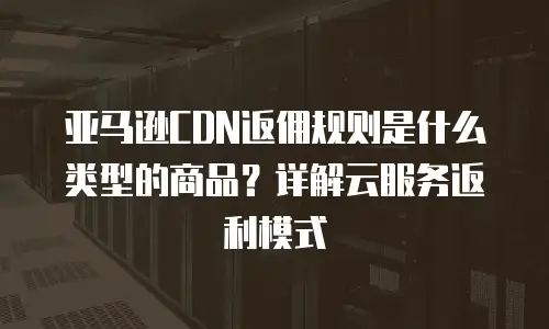 亚马逊CDN返佣规则是什么类型的商品？详解云服务返利模式