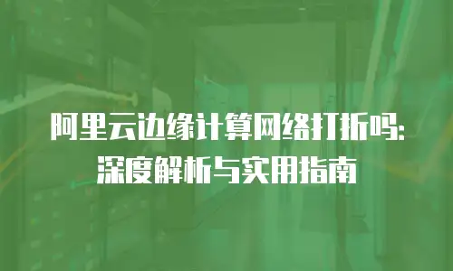 阿里云边缘计算网络打折吗：深度解析与实用指南