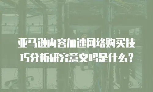 亚马逊内容加速网络购买技巧分析研究意义吗是什么？