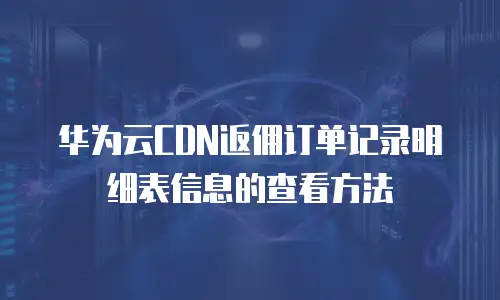 华为云CDN返佣订单记录明细表信息的查看方法