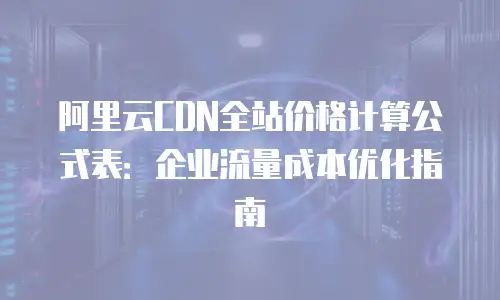 阿里云CDN全站价格计算公式表：企业流量成本优化指南