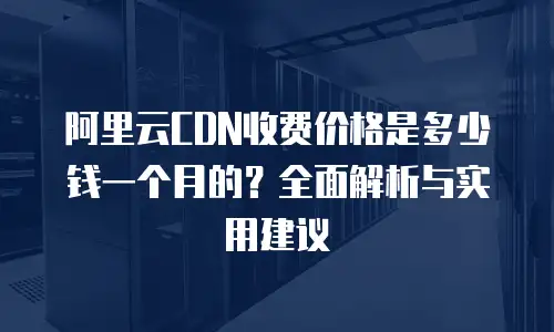 阿里云CDN收费价格是多少钱一个月的？全面解析与实用建议