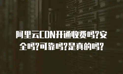 阿里云CDN开通收费吗?安全吗?可靠吗?是真的吗?