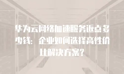 华为云网络加速服务返点多少钱：企业如何选择高性价比解决方案？