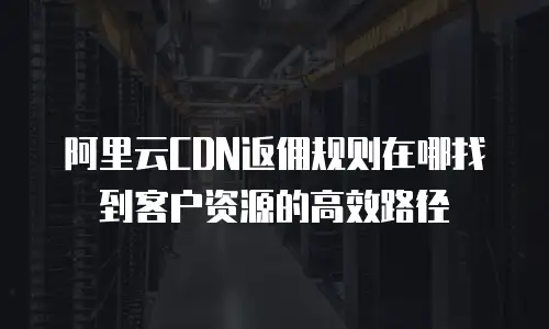 阿里云CDN返佣规则在哪找到客户资源的高效路径