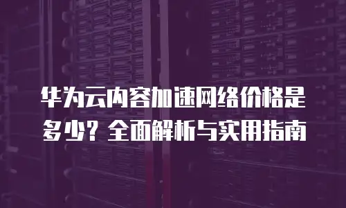 华为云内容加速网络价格是多少？全面解析与实用指南