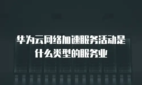 华为云网络加速服务活动是什么类型的服务业