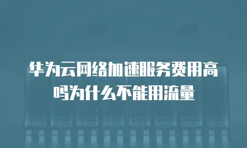 华为云网络加速服务费用高吗为什么不能用流量