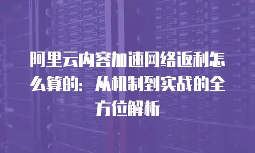 阿里云内容加速网络返利怎么算的：从机制到实战的全方位解析