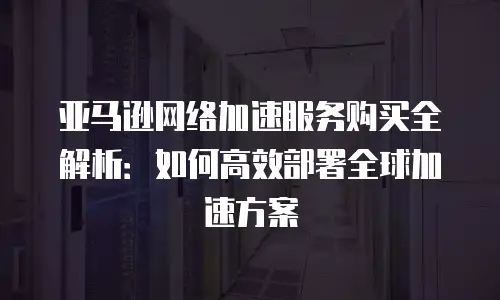 亚马逊网络加速服务购买全解析：如何高效部署全球加速方案