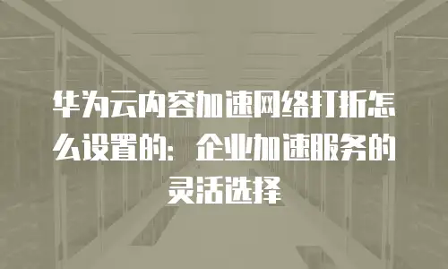 华为云内容加速网络打折怎么设置的：企业加速服务的灵活选择