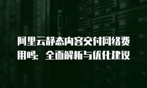 阿里云静态内容交付网络费用吗：全面解析与优化建议