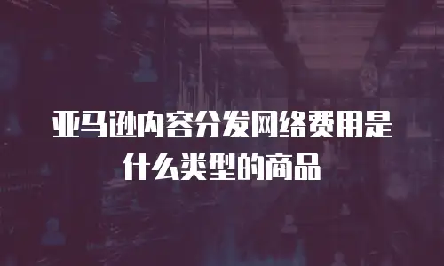 亚马逊内容分发网络费用是什么类型的商品