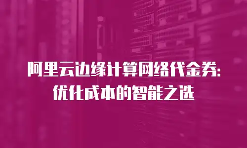 阿里云边缘计算网络代金券：优化成本的智能之选