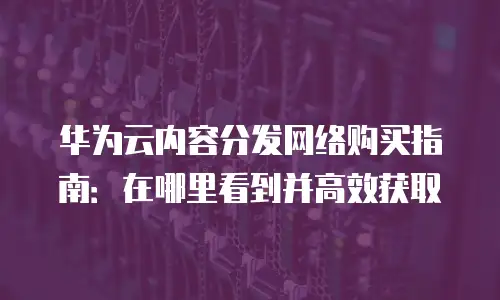 华为云内容分发网络购买指南：在哪里看到并高效获取