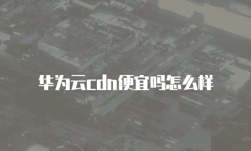 华为云cdn便宜吗怎么样