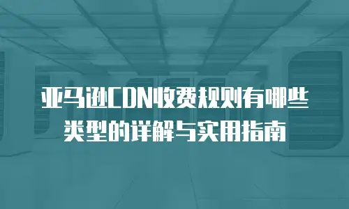 亚马逊CDN收费规则有哪些类型的详解与实用指南