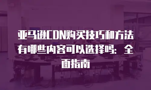 亚马逊CDN购买技巧和方法有哪些内容可以选择吗：全面指南