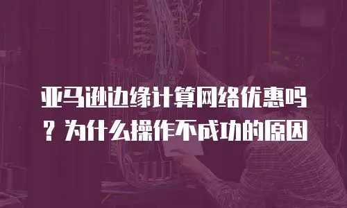 亚马逊边缘计算网络优惠吗？为什么操作不成功的原因