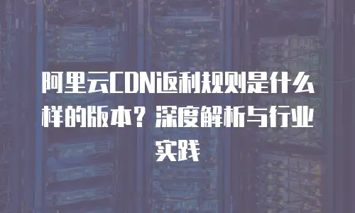 阿里云CDN返利规则是什么样的版本？深度解析与行业实践