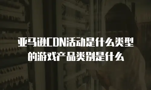 亚马逊CDN活动是什么类型的游戏产品类别是什么