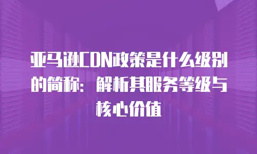 亚马逊CDN政策是什么级别的简称：解析其服务等级与核心价值