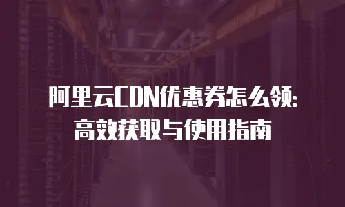 阿里云CDN优惠券怎么领：高效获取与使用指南